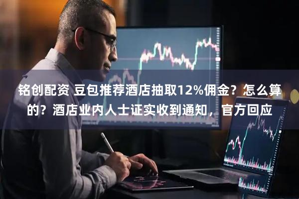 铭创配资 豆包推荐酒店抽取12%佣金？怎么算的？酒店业内人士证实收到通知，官方回应